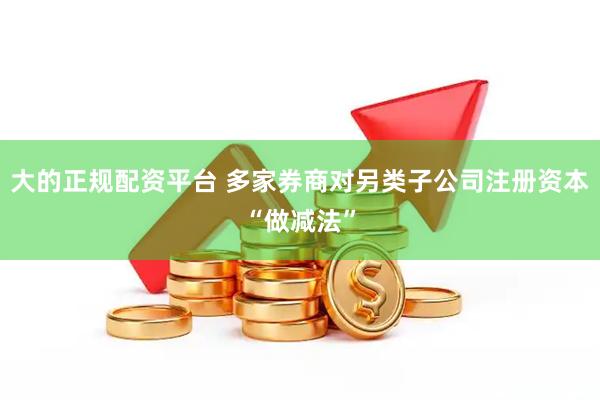 大的正规配资平台 多家券商对另类子公司注册资本“做减法”