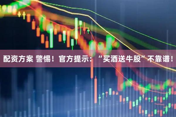 配资方案 警惕！官方提示：“买酒送牛股”不靠谱！