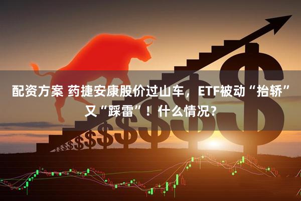 配资方案 药捷安康股价过山车，ETF被动“抬轿”又“踩雷”！什么情况？
