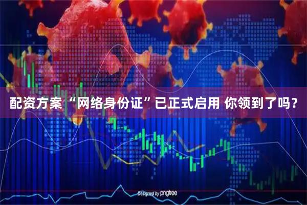 配资方案 “网络身份证”已正式启用 你领到了吗？