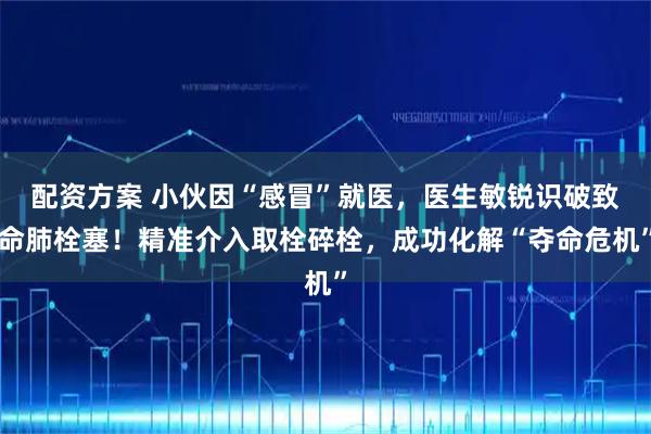 配资方案 小伙因“感冒”就医，医生敏锐识破致命肺栓塞！精准介入取栓碎栓，成功化解“夺命危机”