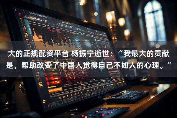 大的正规配资平台 杨振宁逝世：“我最大的贡献是，帮助改变了中国人觉得自己不如人的心理。”