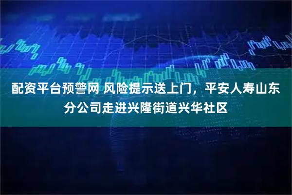配资平台预警网 风险提示送上门，平安人寿山东分公司走进兴隆街道兴华社区