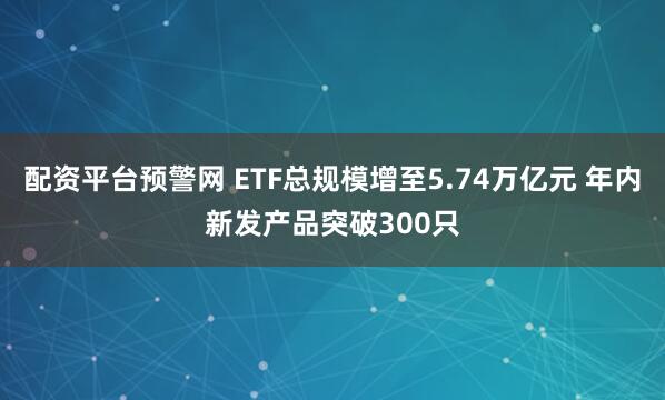 配资平台预警网 ETF总规模增至5.74万亿元 年内新发产品突破300只