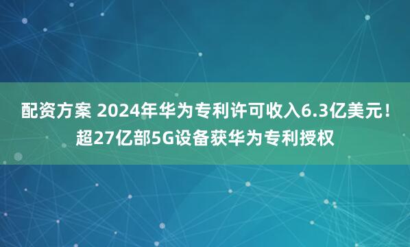 配资方案 2024年华为专利许可收入6.3亿美元！超27亿部5G设备获华为专利授权