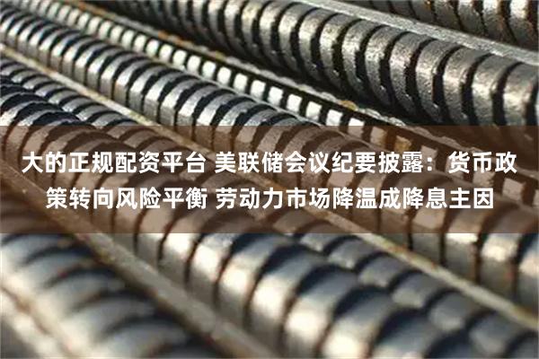 大的正规配资平台 美联储会议纪要披露：货币政策转向风险平衡 劳动力市场降温成降息主因