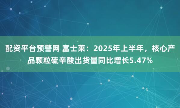 配资平台预警网 富士莱：2025年上半年，核心产品颗粒硫辛酸出货量同比增长5.47%
