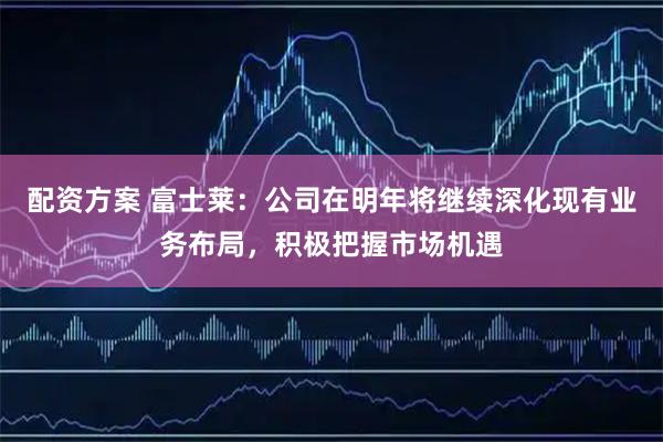配资方案 富士莱：公司在明年将继续深化现有业务布局，积极把握市场机遇