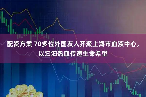 配资方案 70多位外国友人齐聚上海市血液中心，以汩汩热血传递生命希望
