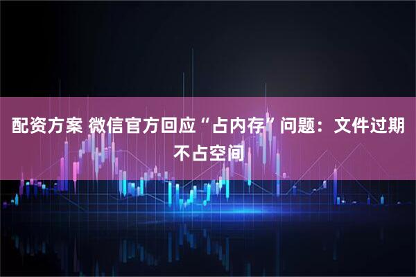 配资方案 微信官方回应“占内存”问题：文件过期不占空间