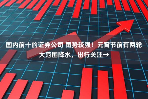 国内前十的证券公司 雨势较强！元宵节前有两轮大范围降水，出行关注→