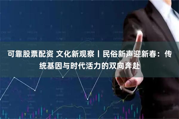 可靠股票配资 文化新观察丨民俗新声迎新春：传统基因与时代活力的双向奔赴