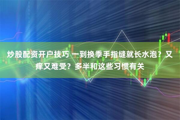 炒股配资开户技巧 一到换季手指缝就长水泡？又痒又难受？多半和这些习惯有关