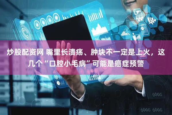 炒股配资网 嘴里长溃疡、肿块不一定是上火，这几个“口腔小毛病”可能是癌症预警