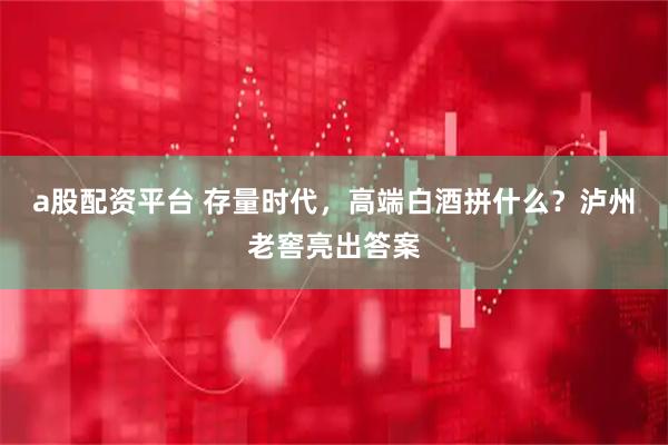a股配资平台 存量时代，高端白酒拼什么？泸州老窖亮出答案