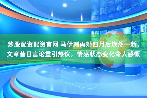 炒股配资配资官网 马伊琍再婚四月后焕然一新，文章昔日言论重引热议，情感状态变化令人感慨