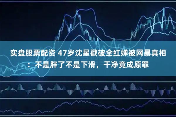 实盘股票配资 47岁沈星戳破全红婵被网暴真相：不是胖了不是下滑，干净竟成原罪