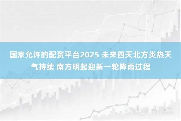 国家允许的配资平台2025 未来四天北方炎热天气持续 南方明起迎新一轮降雨过程