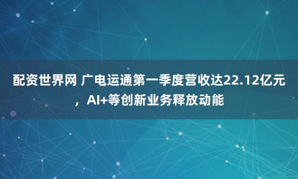 配资世界网 广电运通第一季度营收达22.12亿元，AI+等创新业务释放动能
