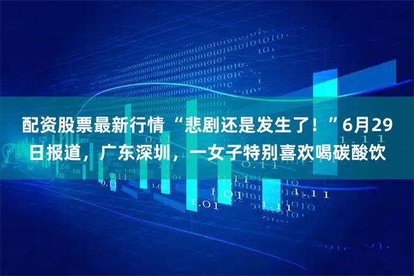 配资股票最新行情 “悲剧还是发生了！”6月29日报道，广东深圳，一女子特别喜欢喝碳酸饮