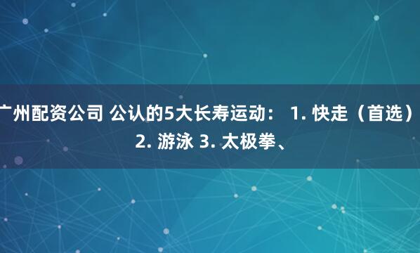 广州配资公司 公认的5大长寿运动： 1. 快走（首选） 2. 游泳 3. 太极拳、