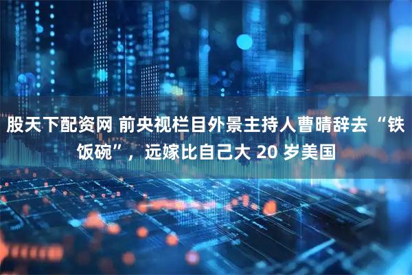 股天下配资网 前央视栏目外景主持人曹晴辞去 “铁饭碗”，远嫁比自己大 20 岁美国
