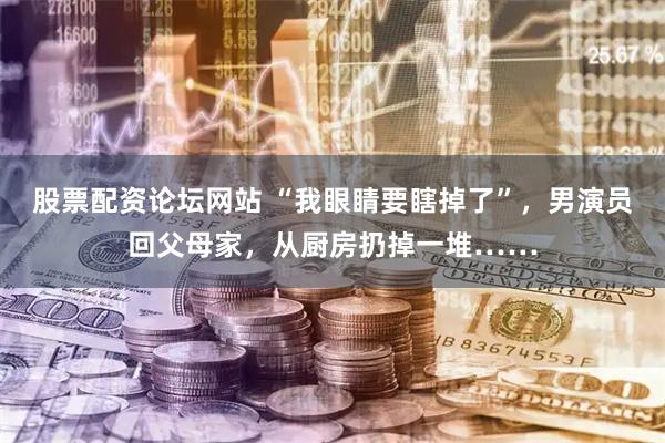 股票配资论坛网站 “我眼睛要瞎掉了”，男演员回父母家，从厨房扔掉一堆……