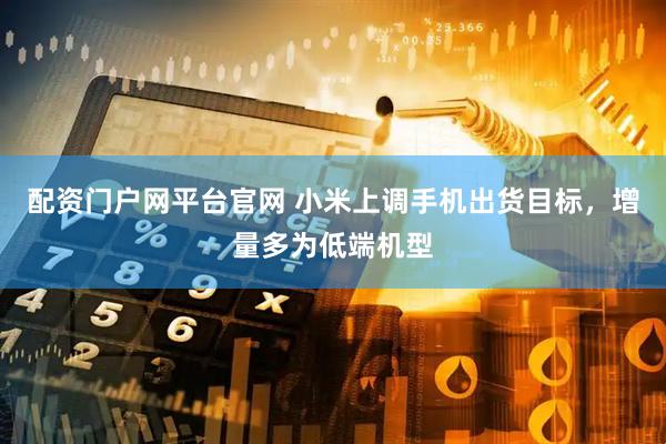 配资门户网平台官网 小米上调手机出货目标，增量多为低端机型
